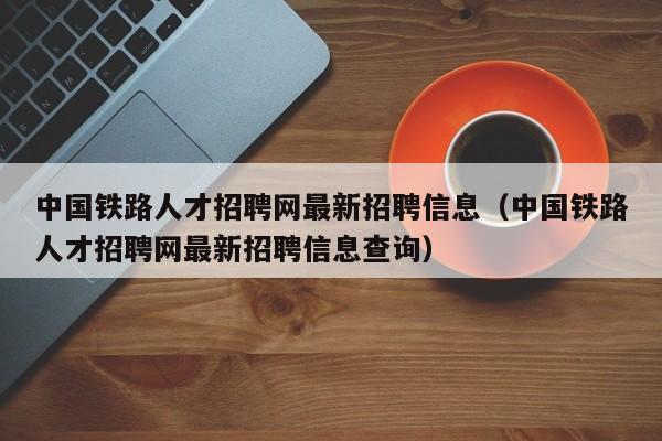 中国铁路人才招聘网最新招聘信息（中国铁路人才招聘网最新招聘信息查询）