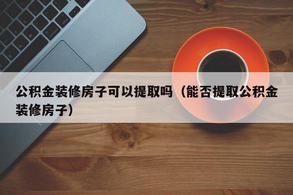 公积金装修房子可以提取吗（能否提取公积金装修房子）