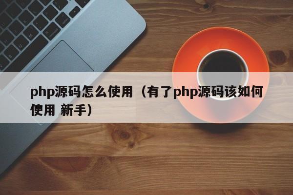 php源码怎么使用（有了php源码该如何使用 新手）