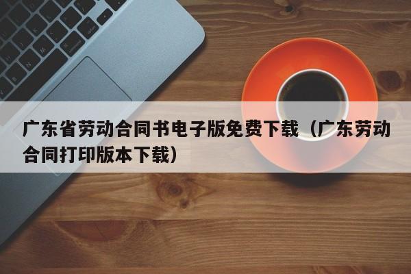 广东省劳动合同书电子版免费下载（广东劳动合同打印版本下载）