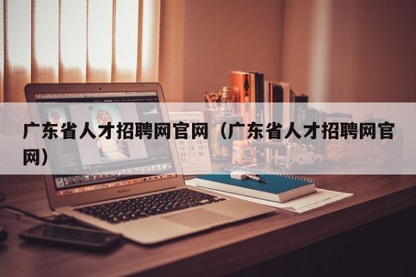 广东省人才招聘网官网（广东省人才招聘网官网）