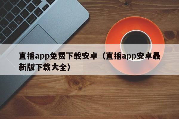 直播app免费下载安卓（直播app安卓最新版下载大全）