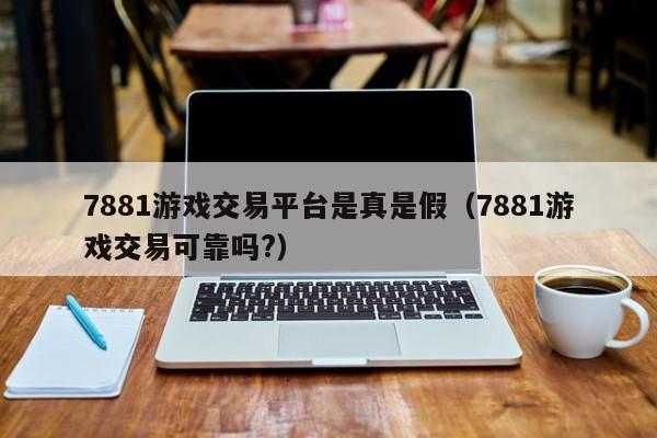 7881游戏交易平台是真是假（7881游戏交易可靠吗?）