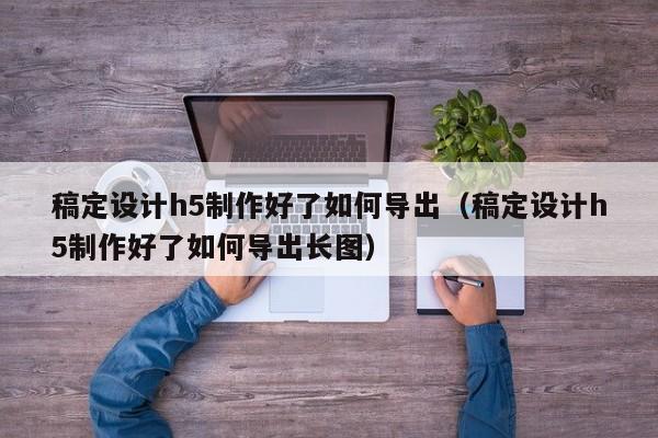 稿定设计h5制作好了如何导出（稿定设计h5制作好了如何导出长图）