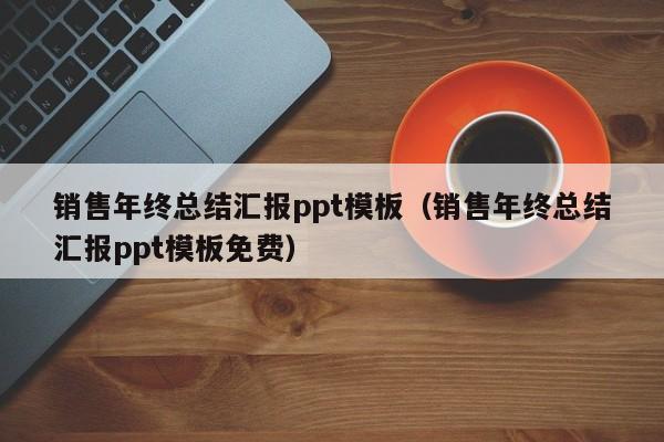 销售年终总结汇报ppt模板（销售年终总结汇报ppt模板免费）