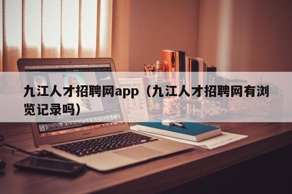 九江人才招聘网app（九江人才招聘网有浏览记录吗）