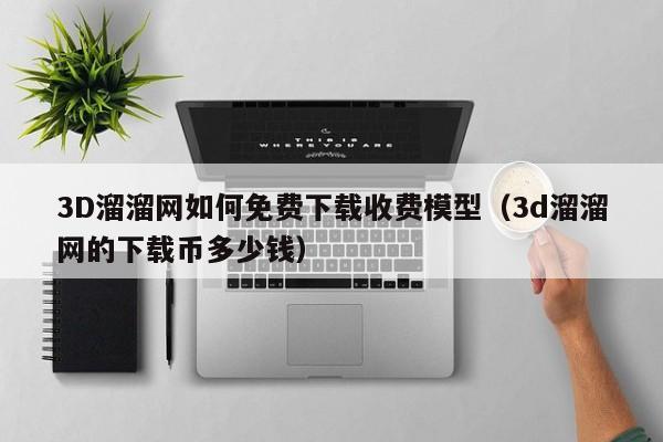 3D溜溜网如何免费下载收费模型（3d溜溜网的下载币多少钱）