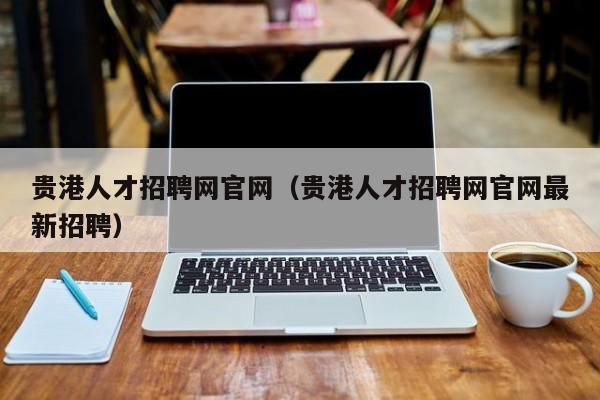 贵港人才招聘网官网（贵港人才招聘网官网最新招聘）