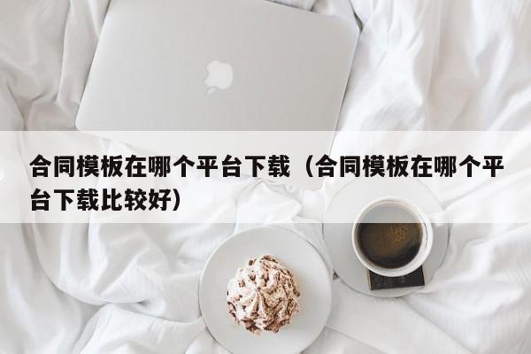 合同模板在哪个平台下载（合同模板在哪个平台下载比较好）