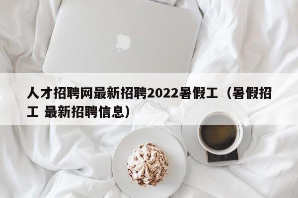 人才招聘网最新招聘2022暑假工（暑假招工 最新招聘信息）