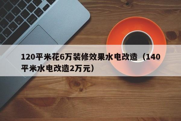 120平米花6万装修效果水电改造（140平米水电改造2万元）