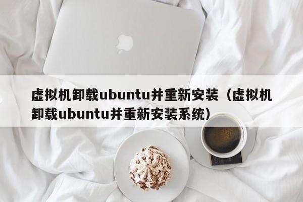 虚拟机卸载ubuntu并重新安装（虚拟机卸载ubuntu并重新安装系统）