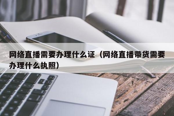 网络直播需要办理什么证（网络直播带货需要办理什么执照）