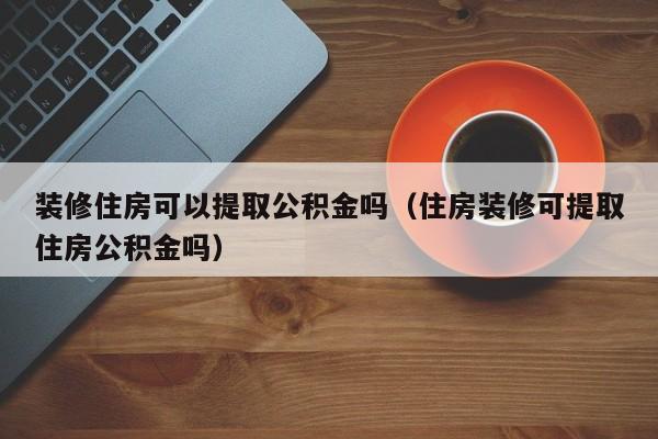 装修住房可以提取公积金吗（住房装修可提取住房公积金吗）