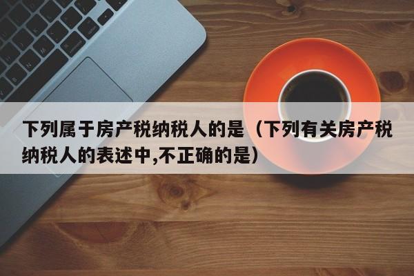 下列属于房产税纳税人的是（下列有关房产税纳税人的表述中,不正确的是）