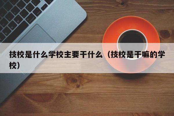 技校是什么学校主要干什么（技校是干嘛的学校）