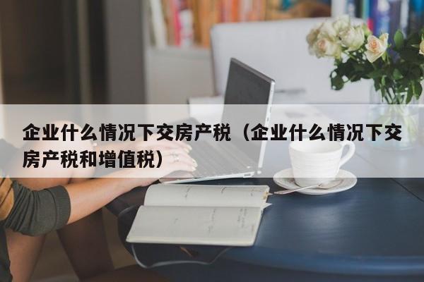 企业什么情况下交房产税（企业什么情况下交房产税和增值税）