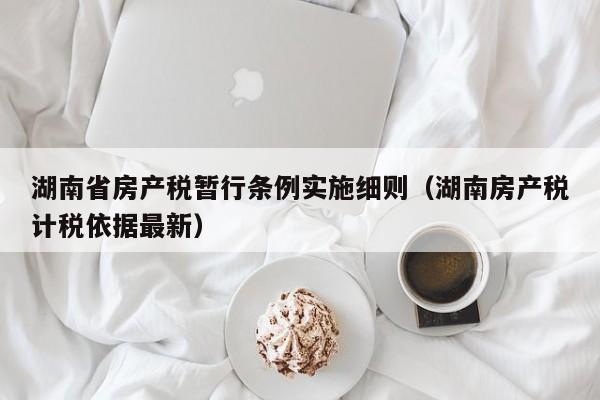 湖南省房产税暂行条例实施细则（湖南房产税计税依据最新）