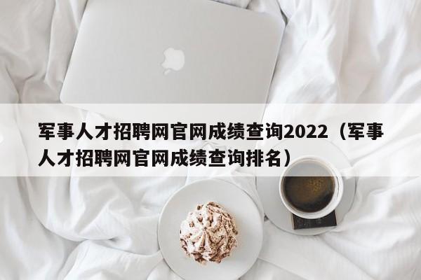 军事人才招聘网官网成绩查询2022（军事人才招聘网官网成绩查询排名）