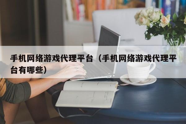 手机网络游戏代理平台（手机网络游戏代理平台有哪些）