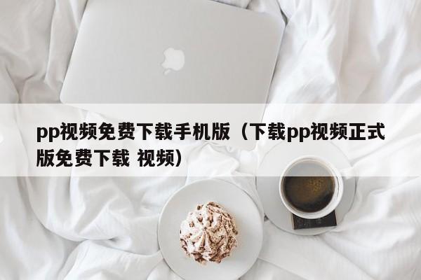 pp视频免费下载手机版（下载pp视频正式版免费下载 视频）