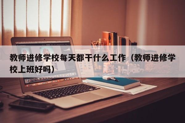 教师进修学校每天都干什么工作（教师进修学校上班好吗）