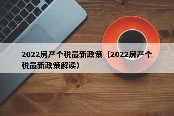 2022房产个税最新政策（2022房产个税最新政策解读）