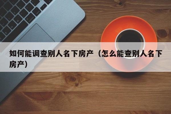 如何能调查别人名下房产（怎么能查别人名下房产）