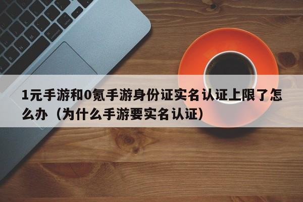 1元手游和0氪手游身份证实名认证上限了怎么办（为什么手游要实名认证）