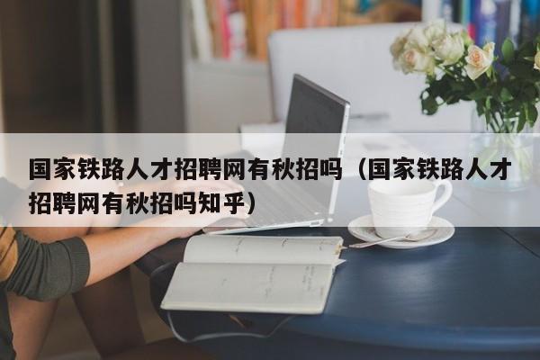 国家铁路人才招聘网有秋招吗（国家铁路人才招聘网有秋招吗知乎）