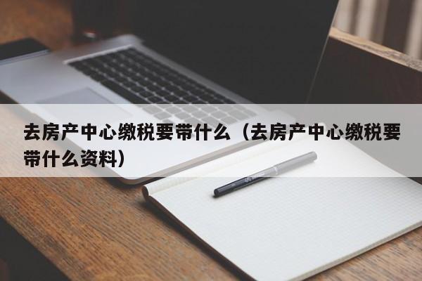 去房产中心缴税要带什么（去房产中心缴税要带什么资料）