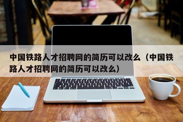 中国铁路人才招聘网的简历可以改么（中国铁路人才招聘网的简历可以改么）