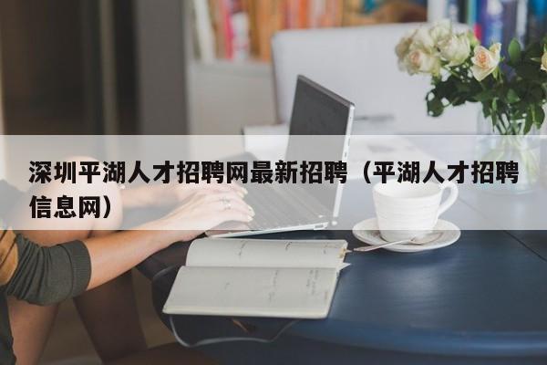 深圳平湖人才招聘网最新招聘（平湖人才招聘信息网）