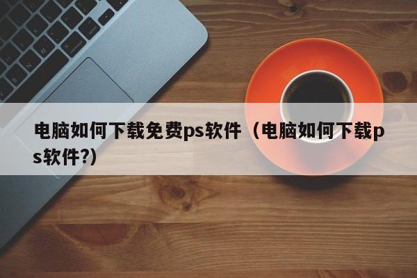 电脑如何下载免费ps软件（电脑如何下载ps软件?）